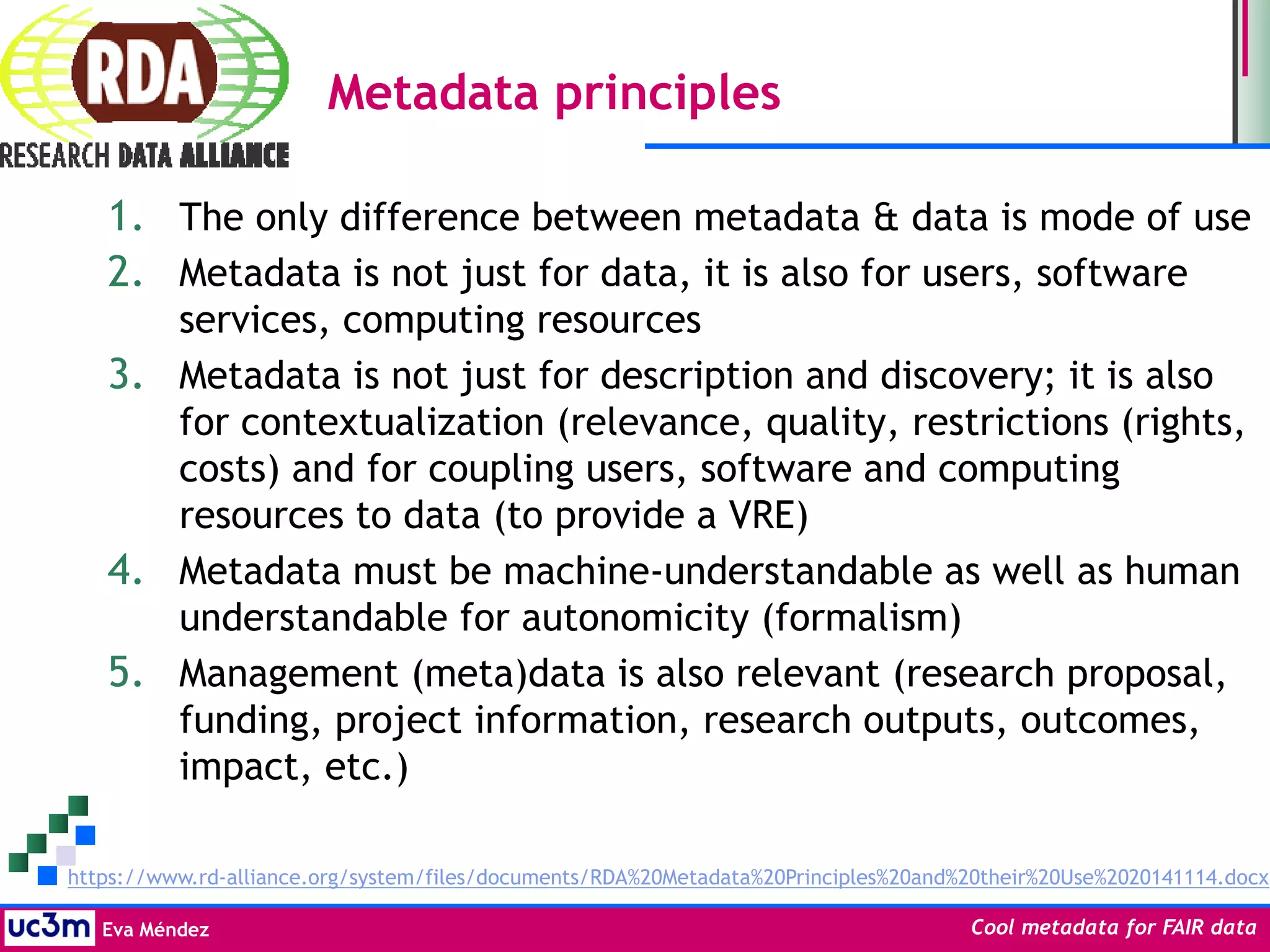 Eva Méndez Cool metadata for FAIR data
Metadata principles
1. The only difference between metadata & data is mode of use
2. Metadata is not just for data, it is also for users, software
services, computing resources
3. Metadata is not just for description and discovery; it is also
for contextualization (relevance, quality, restrictions (rights,
costs) and for coupling users, software and computing
resources to data (to provide a VRE)
4. Metadata must be machine-understandable as well as human
understandable for autonomicity (formalism)
5. Management (meta)data is also relevant (research proposal,
funding, project information, research outputs, outcomes,
impact, etc.)
https://www.rd-alliance.org/system/files/documents/RDA%20Metadata%20Principles%20and%20their%20Use%2020141114.docx
 