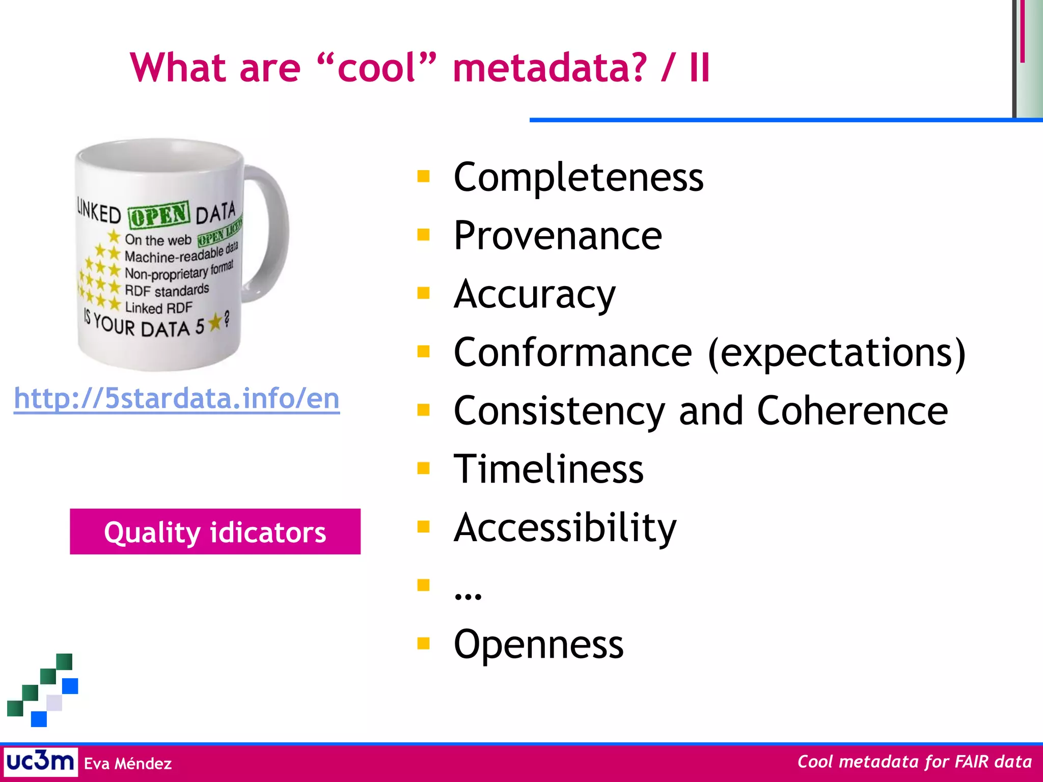 Eva Méndez Cool metadata for FAIR data
What are “cool” metadata? / II
 Completeness
 Provenance
 Accuracy
 Conformance (expectations)
 Consistency and Coherence
 Timeliness
 Accessibility
 …
 Openness
http://5stardata.info/en
Quality idicators
 