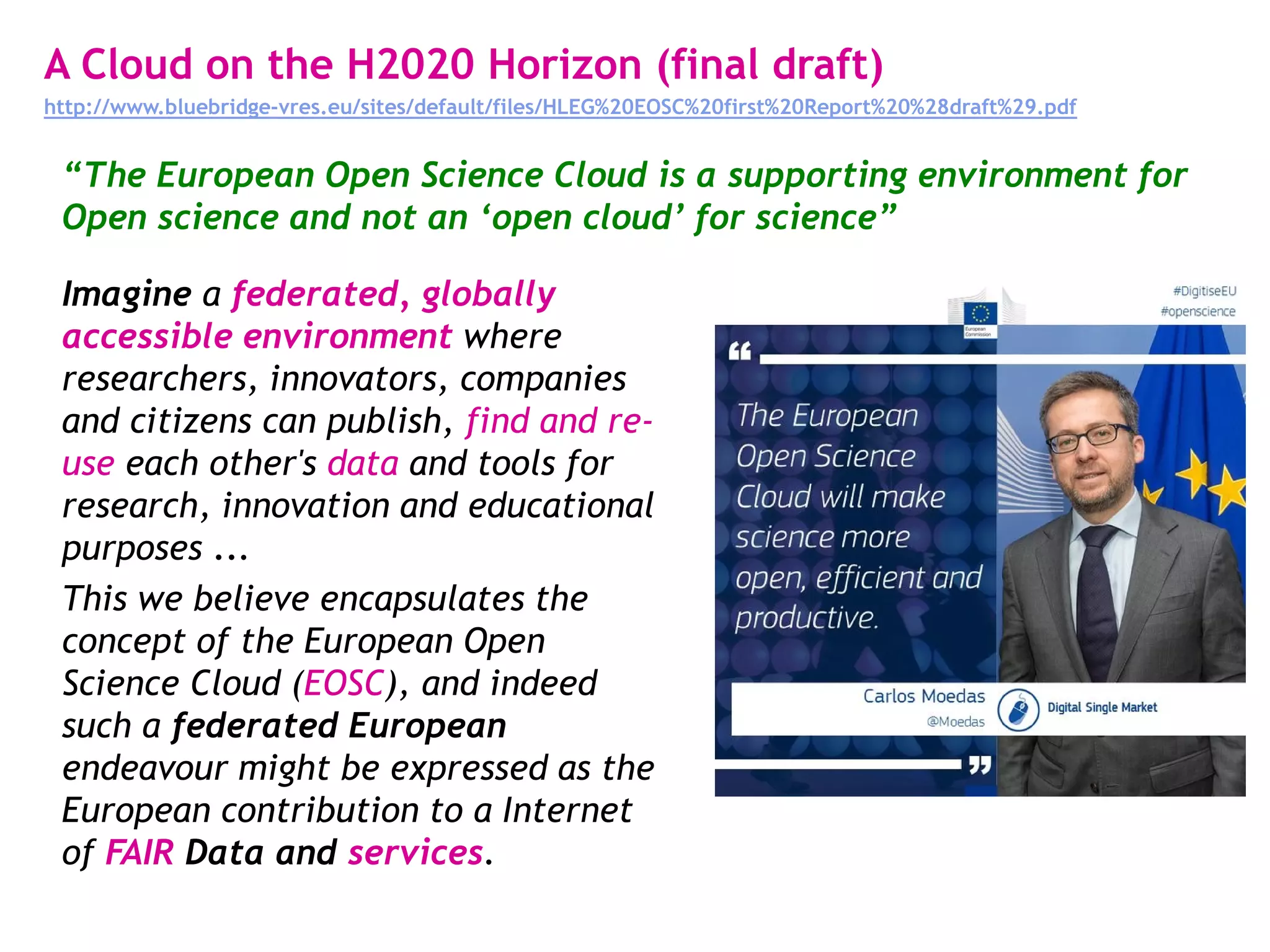 A Cloud on the H2020 Horizon (final draft)
http://www.bluebridge-vres.eu/sites/default/files/HLEG%20EOSC%20first%20Report%20%28draft%29.pdf
Imagine a federated, globally
accessible environment where
researchers, innovators, companies
and citizens can publish, find and re-
use each other's data and tools for
research, innovation and educational
purposes ...
This we believe encapsulates the
concept of the European Open
Science Cloud (EOSC), and indeed
such a federated European
endeavour might be expressed as the
European contribution to a Internet
of FAIR Data and services.
“The European Open Science Cloud is a supporting environment for
Open science and not an ‘open cloud’ for science”
 