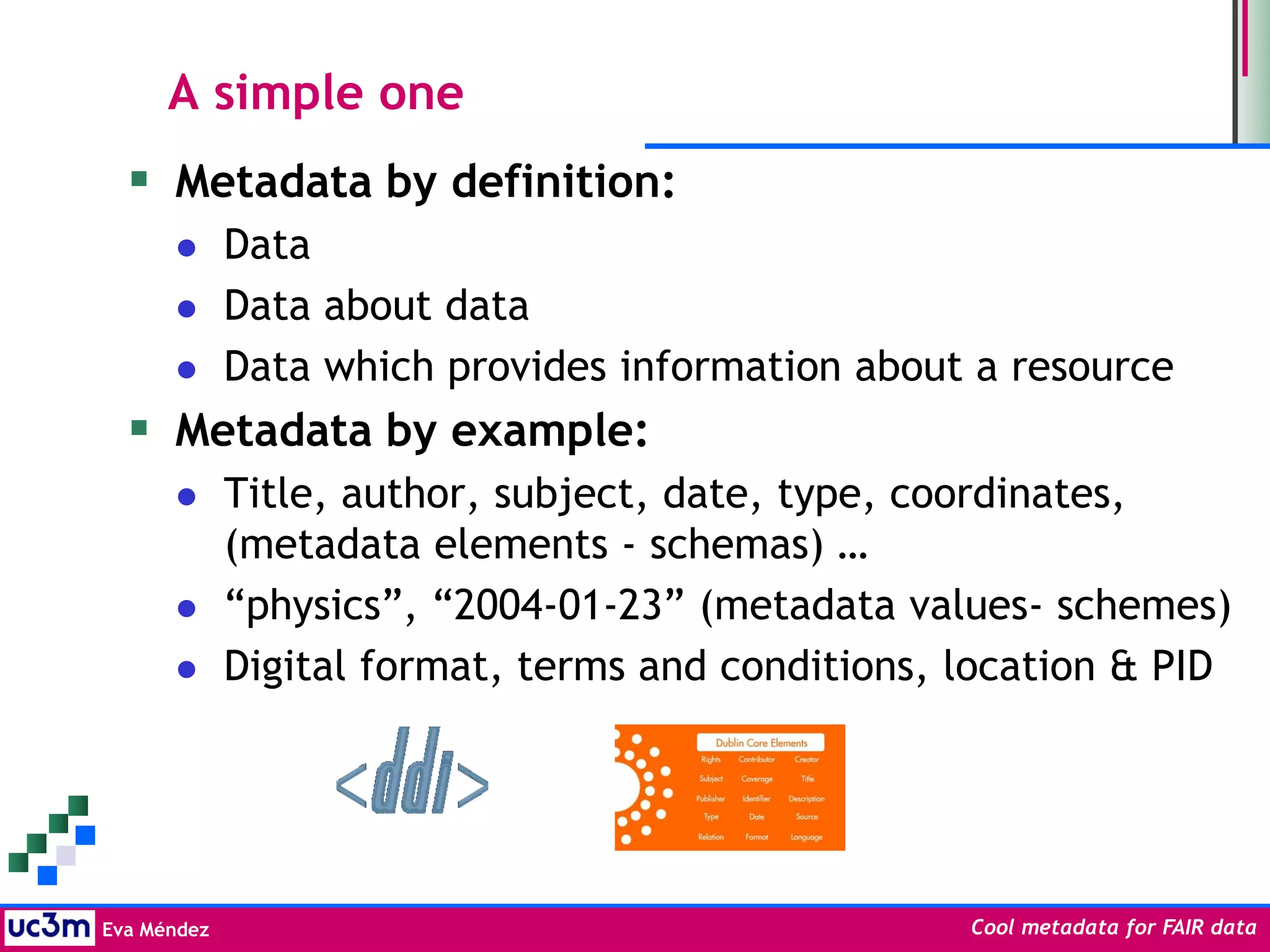 Eva Méndez Cool metadata for FAIR data
A simple one
 Metadata by definition:
 Data
 Data about data
 Data which provides information about a resource
 Metadata by example:
 Title, author, subject, date, type, coordinates,
(metadata elements - schemas) …
 “physics”, “2004-01-23” (metadata values- schemes)
 Digital format, terms and conditions, location & PID
 