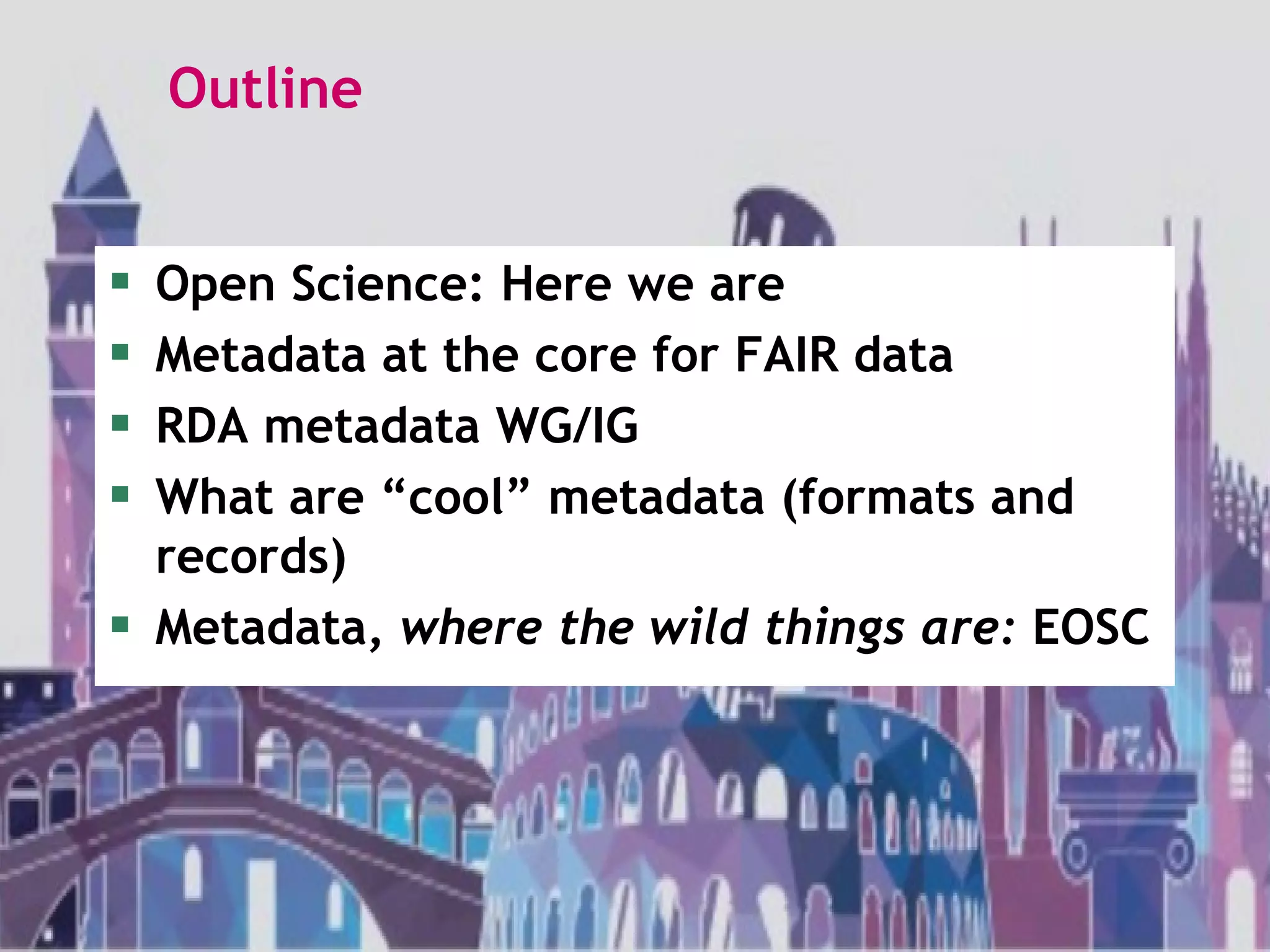 Outline
 Open Science: Here we are
 Metadata at the core for FAIR data
 RDA metadata WG/IG
 What are “cool” metadata (formats and
records)
 Metadata, where the wild things are: EOSC
 
