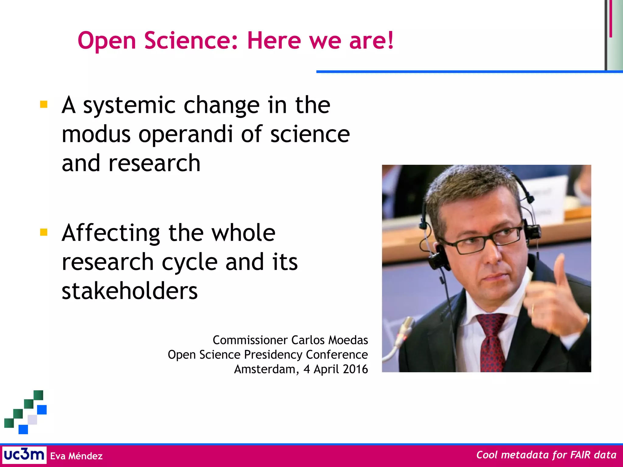 Eva Méndez Cool metadata for FAIR data
Open Science: Here we are!
 A systemic change in the
modus operandi of science
and research
 Affecting the whole
research cycle and its
stakeholders
Commissioner Carlos Moedas
Open Science Presidency Conference
Amsterdam, 4 April 2016
 