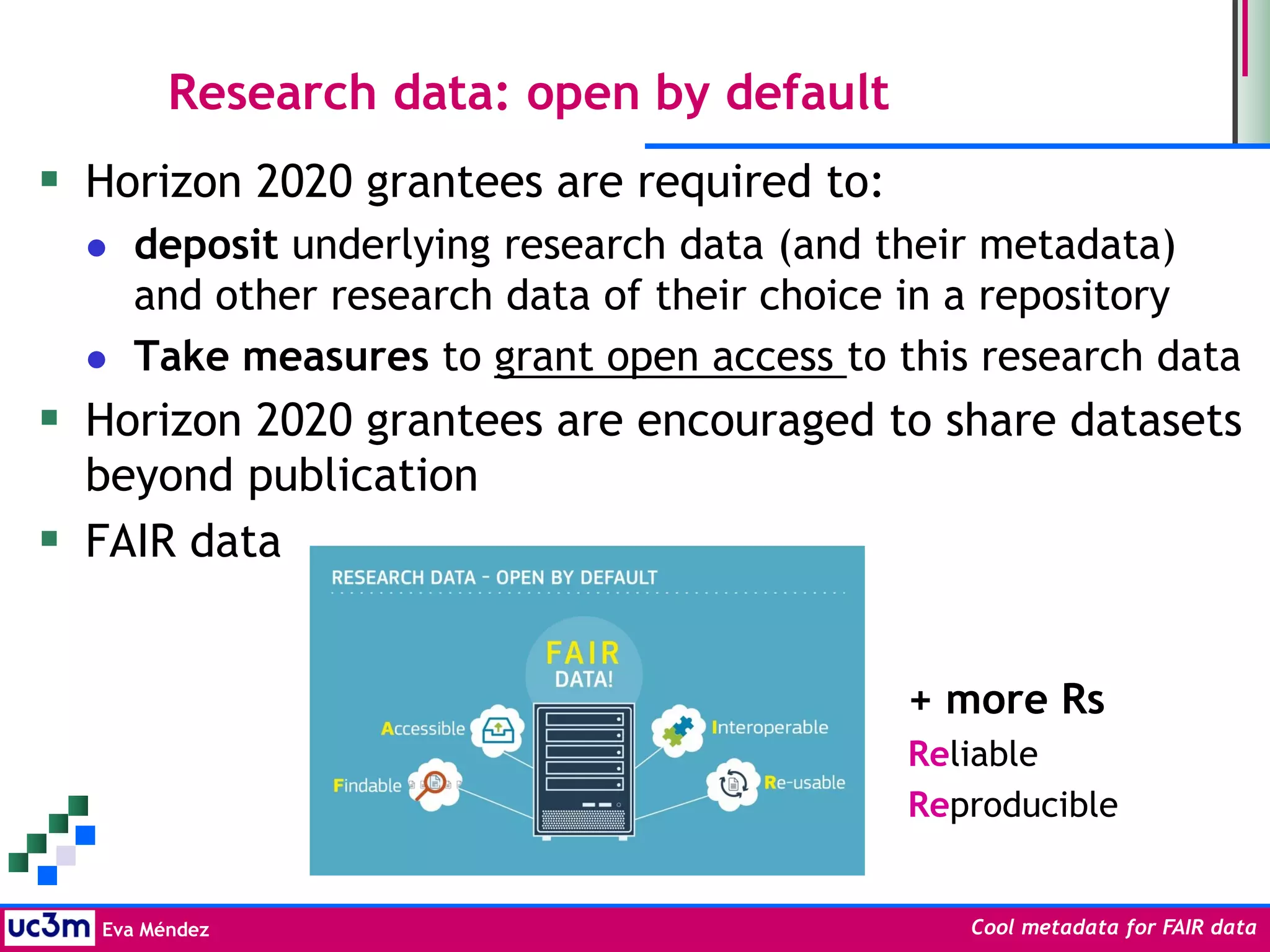 Eva Méndez Cool metadata for FAIR data
Research data: open by default
 Horizon 2020 grantees are required to:
 deposit underlying research data (and their metadata)
and other research data of their choice in a repository
 Take measures to grant open access to this research data
 Horizon 2020 grantees are encouraged to share datasets
beyond publication
 FAIR data
+ more Rs
Reliable
Reproducible
 