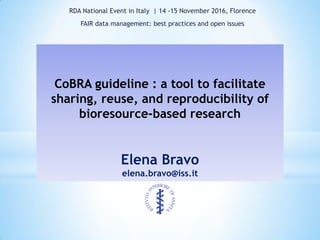 CoBRA guideline : a tool to facilitate
sharing, reuse, and reproducibility of
bioresource-based research
Elena Bravo
elena.bravo@iss.it
RDA National Event in Italy | 14 -15 November 2016, Florence
FAIR data management: best practices and open issues
 
