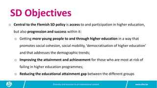 www.siho.be
Diversity and inclusion in an international context
SD Objectives
o Central to the Flemish SD policy is access to and participation in higher education,
but also progression and success within it:
o Getting more young people to and through higher education in a way that
promotes social cohesion, social mobility, ‘democratisation of higher education’
and that addresses the demographic trends;
o Improving the attainment and achievement for those who are most at risk of
failing in higher education programmes;
o Reducing the educational attainment gap between the different groups
 