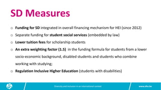 www.siho.be
Diversity and inclusion in an international context
SD Measures
o Funding for SD integrated in overall financing mechanism for HEI (since 2012)
o Separate funding for student social services (embedded by law)
o Lower tuition fees for scholarship students
o An extra weighting factor (1.5) in the funding formula for students from a lower
socio-economic background, disabled students and students who combine
working with studying;
o Regulation Inclusive Higher Education (students with disabilities)
 