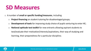www.siho.be
Diversity and inclusion in an international context
SD Measures
o A number of small or specific funding/measures, including
o Project financing on student tutoring for disadvantaged groups;
o Development of tools for improving study choice of pupils venturing to enter HE;
o National aptitude test toolkit for new entrants allowing aspirant students to
test/evaluate their motivation/interests/aspirations, their way of studying and
learning, their preparedness for a particular discipline;
 