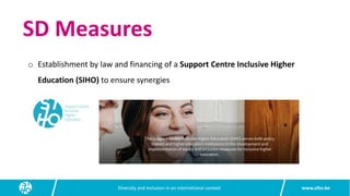 www.siho.be
Diversity and inclusion in an international context
o Establishment by law and financing of a Support Centre Inclusive Higher
Education (SIHO) to ensure synergies
SD Measures
 