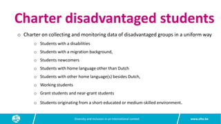 www.siho.be
Diversity and inclusion in an international context
Charter disadvantaged students
o Charter on collecting and monitoring data of disadvantaged groups in a uniform way
o Students with a disabilities
o Students with a migration background,
o Students newcomers
o Students with home language other than Dutch
o Students with other home language(s) besides Dutch,
o Working students
o Grant students and near-grant students
o Students originating from a short-educated or medium-skilled environment.
 