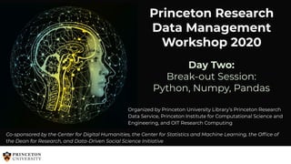 Princeton Research
Data Management
Workshop 2020
Co-sponsored by the Center for Digital Humanities, the Center for Statistics and Machine Learning, the Ofﬁce of
the Dean for Research, and Data-Driven Social Science Initiative
Organized by Princeton University Library’s Princeton Research
Data Service, Princeton Institute for Computational Science and
Engineering, and OIT Research Computing
Day Two:
Break-out Session:
Python, Numpy, Pandas
 