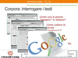 Alessandra Giglio – ITAL2 e TDAlessandra Giglio – TD_LS
Corpora: interrogare i testi
Come uso la parola
“assegno” in italiano?
Come colloco la
parola
“problema”?
Come collego
“facile” a un verbo
all’infinito?
www.internazionale.it; http://www1.popolis.it/divulgator/lingua/wordpro.htm
 