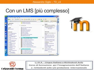 Alessandra Giglio – ITAL2 e TDAlessandra Giglio – TD_LS
Con un LMS [più complesso]
Un Learning Management System (LMS) è
la piattaforma applicativa (o insieme di
programmi) che permette l'erogazione dei
corsi in modalità e-learning al fine di
contribuire a realizzare le finalità previste
dal progetto educativo dell'istituzione
proponente. Il Learning Management
System presidia la distribuzione dei corsi
on-line, l'iscrizione degli studenti, il
tracciamento delle attività on-line.
[Wikipedia]
 