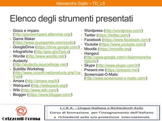 Alessandra Giglio – ITAL2 e TDAlessandra Giglio – TD_LS
Elenco degli strumenti presentati
• Gioco e imparo
(http://giocoeimparo.altervista.org/)
• Game Maker
(https://www.yoyogames.com/studio)
• GoogleDrive (https://drive.google.com/)
• Infografiche (http://goo.gl/pTjwLx)
• Wordle (http://www.wordle.net/)
• Audacity
(http://audacity.sourceforge.net/)
• Subtitle Workshop
(http://www.urusoft.net/products.php?ca
t=sw)
• Amara (http://amara.org/it/)
• Webquest (http://webquest.org/)
• Wiki (http://www.wiki.com/)
• Blogger (https://www.blogger.com/)
• Wordpress (http://wordpress.com/)
• Twitter (https://twitter.com/)
• Facebook (https://www.facebook.com/)
• Youtube (https://www.youtube.com/)
• Moodle (https://moodle.org)
• Hangout
(http://www.google.com/+/learnmore/ha
ngouts/)
• Skype (http://www.skype.com/it/)
• Present.me (https://present.me/)
• Screencast-O-Matic
(http://www.screencast-o-matic.com/)
 