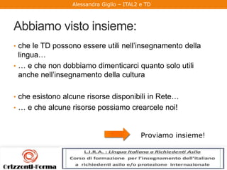 Alessandra Giglio – ITAL2 e TD
Abbiamo visto insieme:
• che le TD possono essere utili nell’insegnamento della
lingua…
• … e che non dobbiamo dimenticarci quanto solo utili
anche nell’insegnamento della cultura
• che esistono alcune risorse disponibili in Rete…
• … e che alcune risorse possiamo crearcele noi!
Proviamo insieme!
 