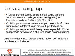 Alessandra Giglio – ITAL2 e TD
Ci dividiamo in gruppi
• Vi divido per età perché esiste un’età soglia tra chi è
cresciuto immerso nella generazione digitale (per
Prensky, si tratta di “nativi digitali”) e chi no
• Vi divido per conoscenze teoriche perché è utile sfruttare
quanto dice la letteratura in merito di glottodidattica
• Vi divido per esperienza di insegnamento perché ciò che
si apprende davvero ha a che fare con la pratica didattica
Al termine del tempo, presenteremo i lavori dei gruppi e li
analizzeremo insieme
 