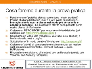 Alessandra Giglio – ITAL2 e TD
Cosa faremo durante la prova pratica
1) Pensiamo a un’ipotetica classe: come sono i nostri studenti?
Perché studiano l’italiano? Qual è il loro livello di partenza?…
Immaginiamo la nostra classe nel modo più verosimile e
concreto possibile!! Le successive attività sono pensate per la
nostra classe di riferimento.
2) Creiamo un REPOSITORY per le nostre attività didattiche (ad
esempio, con https://www.blogger.com/ )
3) Cerchiamo un video utile (magari su YouTube, o su TED.ed) e
linkiamolo alla nostra pagina
4) Sottotitoliamo “in modo creativo” il video con http://amara.org/it/
5) Creiamo un’attività di comprensione (sul contenuto, sul lessico,
sugli elementi morfosintattici, elementi culturali, …) con
HotPotatoes
6) Ringraziamo e salutiamo gli studenti con un file audio (creato con
Vocaroo, con Audacity+Dropbox)
 