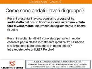 Alessandra Giglio – ITAL2 e TD
Come sono andati i lavori di gruppo?
• Per chi presenta il lavoro: pensiamo a cosa ci ha
soddisfatto del nostro lavoro e a cosa avremmo voluto
fare diversamente, motivando dettagliatamente le nostre
risposte
• Per chi ascolta: le attività sono state pensate in modo
coerente per la classe inizialmente ipotizzata? Le risorse
e attività sono state presentate in modo chiaro?
Intravedete delle criticità? Perché?
 
