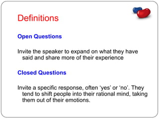 Definitions
Open Questions

Invite the speaker to expand on what they have
  said and share more of their experience

Closed Questions

Invite a specific response, often ‘yes’ or ‘no’. They
  tend to shift people into their rational mind, taking
  them out of their emotions.
 