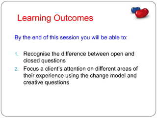 Learning Outcomes

By the end of this session you will be able to:

1. Recognise the difference between open and
   closed questions
2. Focus a client’s attention on different areas of
   their experience using the change model and
   creative questions
 