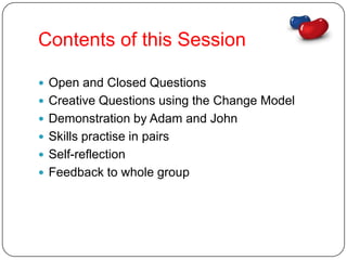 Contents of this Session

 Open and Closed Questions
 Creative Questions using the Change Model
 Demonstration by Adam and John
 Skills practise in pairs
 Self-reflection
 Feedback to whole group
 
