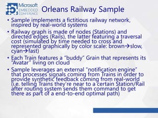 Orleans Railway Sample
• Sample implements a fictitious railway network,
inspired by real-world systems
• Railway graph is made of nodes (Stations) and
directed edges (Rails), the latter featuring a traversal
cost (simulated by time needed to cross and
represented graphically by color scale: brownslow,
cyanfast)
• Each Train features a “buddy” Grain that represents its
“Avatar” living on cloud
• Sample leverages an external “notification engine”
that processes signals coming from Trains in order to
provide synthetic feedback coming from real-world
(i.e. telling Trains they’re near to a certain Station/Rail
after routing system sends them command to get
there as part of a end-to-end optimal path)
 