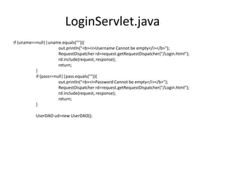 LoginServlet.java
if (uname==null||uname.equals("")){
out.println("<b><i>Username Cannot be empty</i></b>");
RequestDispatcher rd=request.getRequestDispatcher("/Login.html");
rd.include(request, response);
return;
}
if (pass==null||pass.equals("")){
out.println("<b><i>Password Cannot be empty</i></b>");
RequestDispatcher rd=request.getRequestDispatcher("/Login.html");
rd.include(request, response);
return;
}
UserDAO ud=new UserDAO();
 