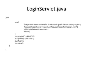 LoginServlet.java
}//if
else{
out.println("<b><i>Username or Password given are not valid</i></b>");
RequestDispatcher rd=request.getRequestDispatcher("/Login.html");
rd.include(request, response);
return;
}
out.println(" </BODY>");
out.println("</HTML>");
out.flush();
out.close();
}
}
 