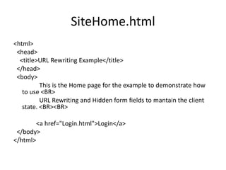 SiteHome.html
<html>
<head>
<title>URL Rewriting Example</title>
</head>
<body>
This is the Home page for the example to demonstrate how
to use <BR>
URL Rewriting and Hidden form fields to mantain the client
state. <BR><BR>
<a href="Login.html">Login</a>
</body>
</html>
 