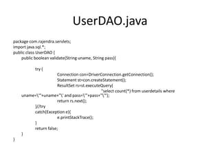 UserDAO.java
package com.rajendra.servlets;
import java.sql.*;
public class UserDAO {
public boolean validate(String uname, String pass){
try {
Connection con=DriverConnection.getConnection();
Statement st=con.createStatement();
ResultSet rs=st.executeQuery(
"select count(*) from userdetails where
uname='"+uname+"' and pass='"+pass+"'");
return rs.next();
}//try
catch(Exception e){
e.printStackTrace();
}
return false;
}
}
 
