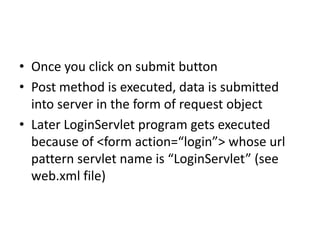 • Once you click on submit button
• Post method is executed, data is submitted
into server in the form of request object
• Later LoginServlet program gets executed
because of <form action=“login”> whose url
pattern servlet name is “LoginServlet” (see
web.xml file)
 