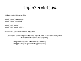 LoginServlet.java
package com.rajendra.servlets;
import java.io.IOException;
import java.io.PrintWriter;
import javax.servlet.*;
import javax.servlet.http.*;
public class LoginServlet extends HttpServlet {
public void doPost(HttpServletRequest request, HttpServletResponse response)
throws ServletException, IOException {
String uname=request.getParameter("uname");
String pass=request.getParameter("password");
 