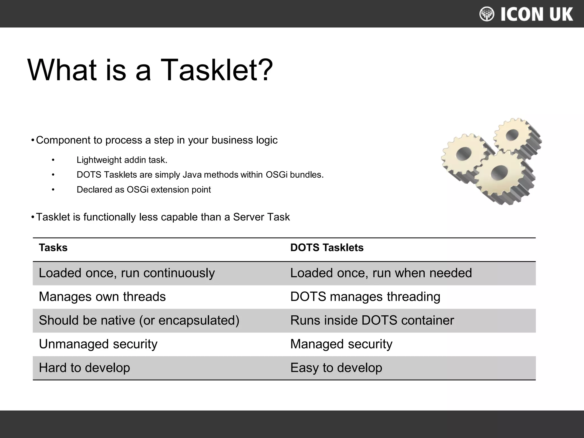 UKLUG 2012 – Cardiff, Wales
What is a Tasklet?
•Component to process a step in your business logic
• Lightweight addin task.
• DOTS Tasklets are simply Java methods within OSGi bundles.
• Declared as OSGi extension point
•Tasklet is functionally less capable than a Server Task
Tasks DOTS Tasklets
Loaded once, run continuously Loaded once, run when needed
Manages own threads DOTS manages threading
Should be native (or encapsulated) Runs inside DOTS container
Unmanaged security Managed security
Hard to develop Easy to develop
 