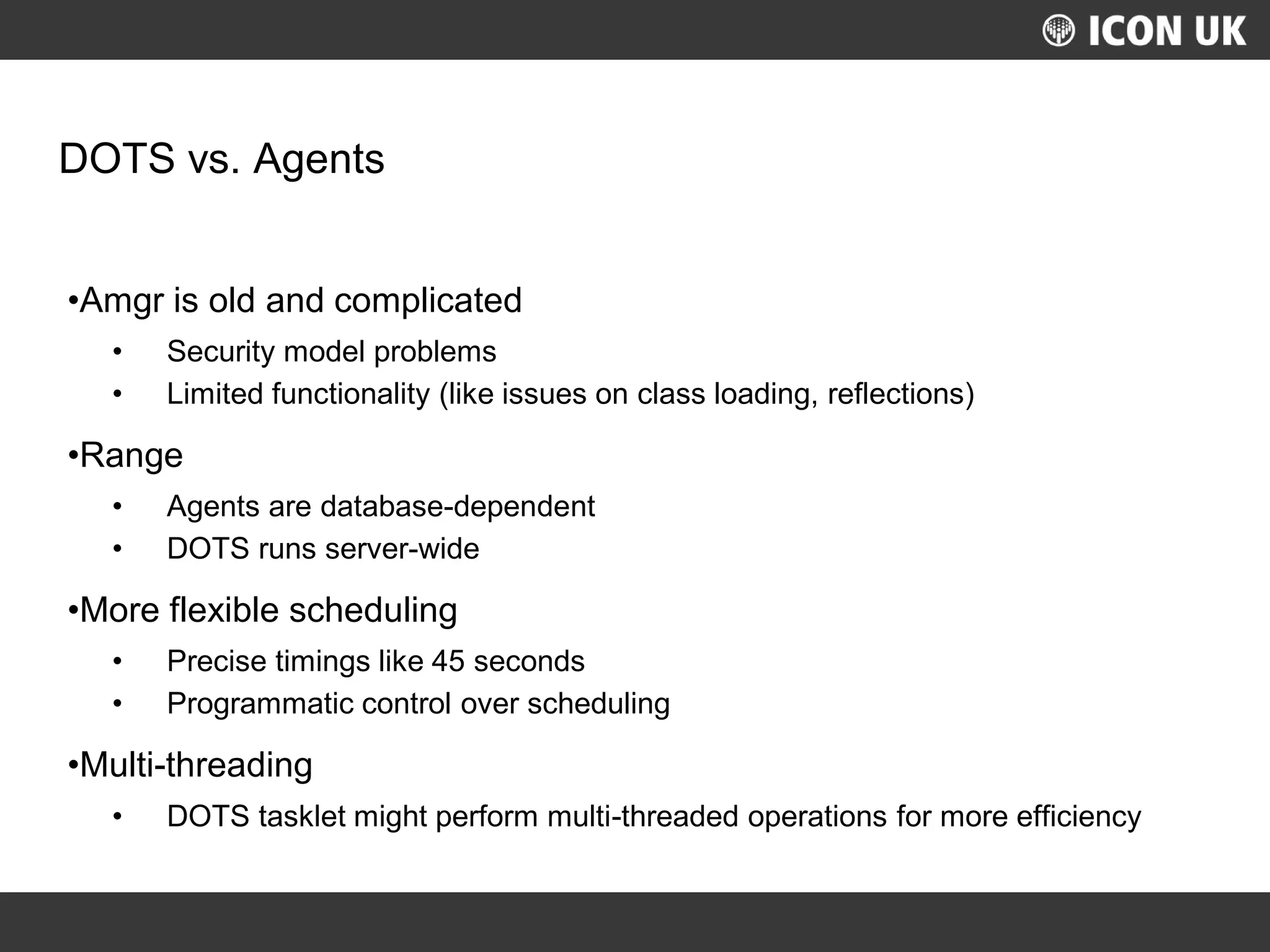 UKLUG 2012 – Cardiff, Wales
DOTS vs. Agents
•Amgr is old and complicated
• Security model problems
• Limited functionality (like issues on class loading, reflections)
•Range
• Agents are database-dependent
• DOTS runs server-wide
•More flexible scheduling
• Precise timings like 45 seconds
• Programmatic control over scheduling
•Multi-threading
• DOTS tasklet might perform multi-threaded operations for more efficiency
 