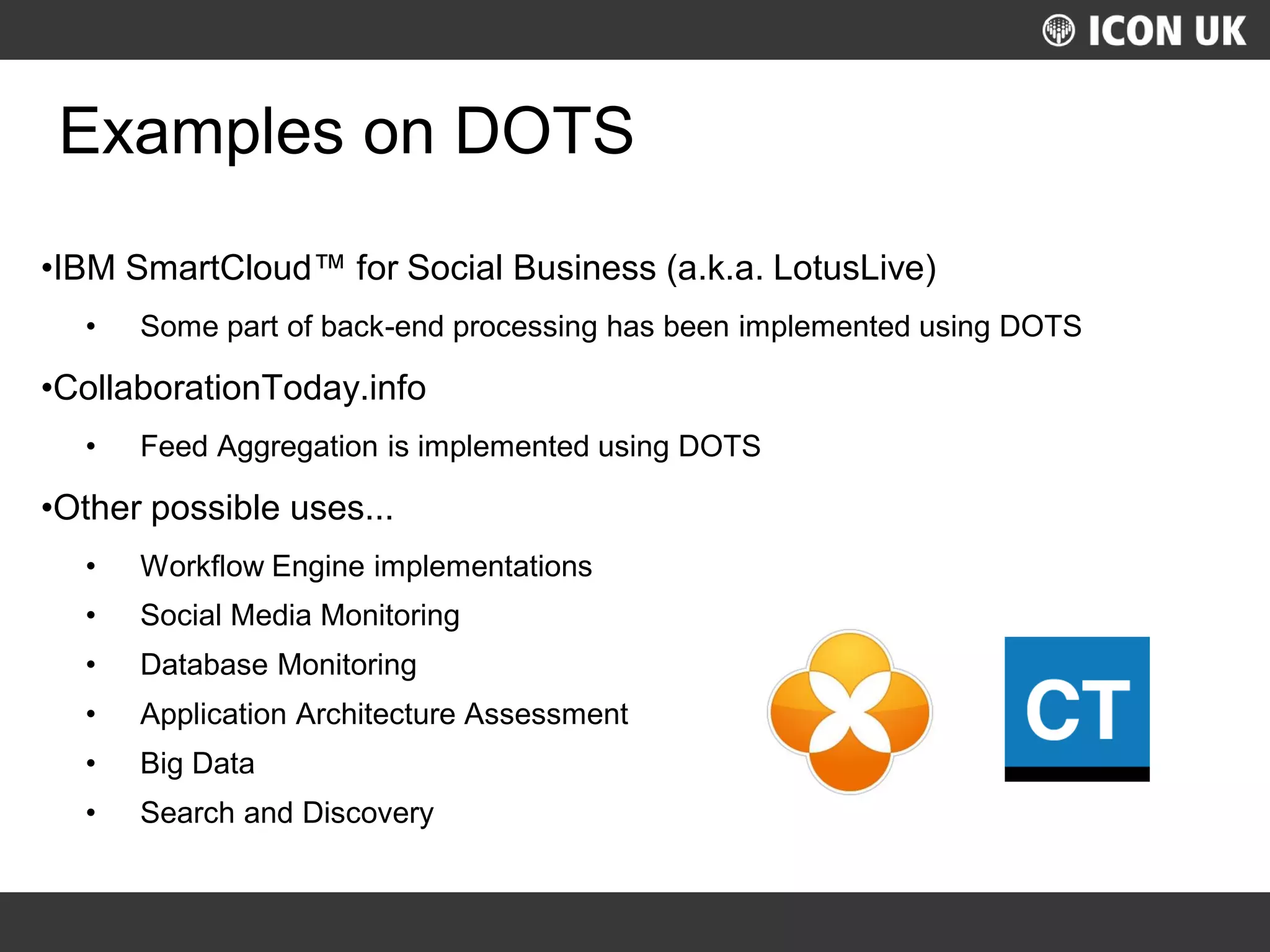 UKLUG 2012 – Cardiff, Wales
Examples on DOTS
•IBM SmartCloud™ for Social Business (a.k.a. LotusLive)
• Some part of back-end processing has been implemented using DOTS
•CollaborationToday.info
• Feed Aggregation is implemented using DOTS
•Other possible uses...
• Workflow Engine implementations
• Social Media Monitoring
• Database Monitoring
• Application Architecture Assessment
• Big Data
• Search and Discovery
 