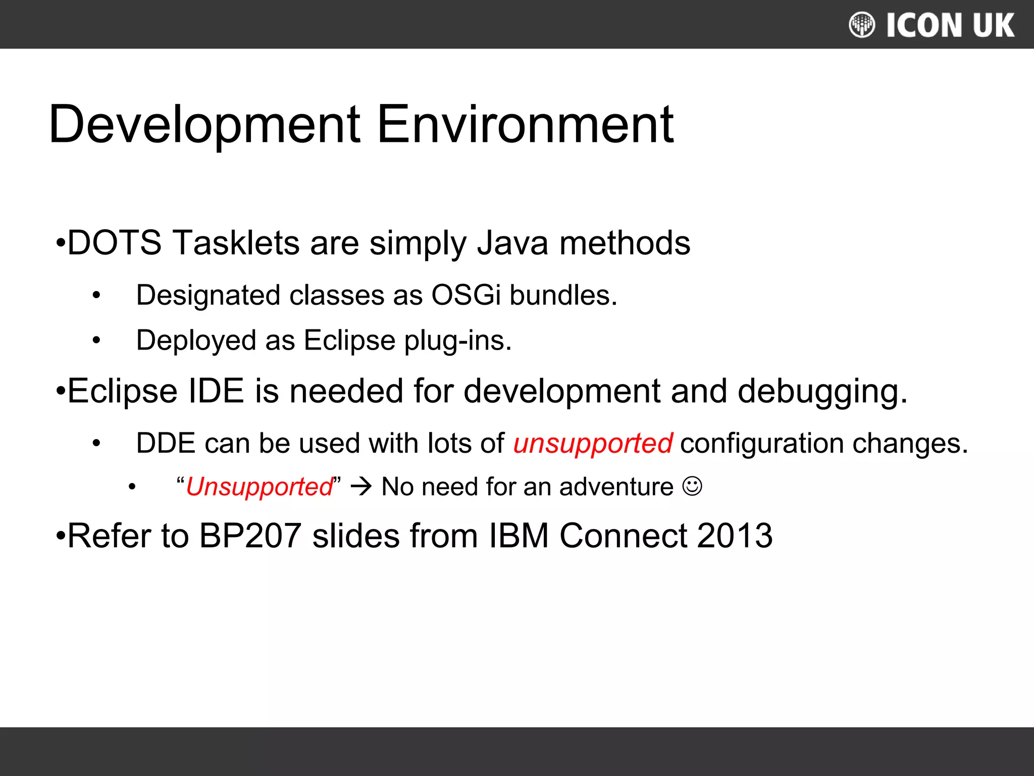 UKLUG 2012 – Cardiff, Wales
Development Environment
•DOTS Tasklets are simply Java methods
• Designated classes as OSGi bundles.
• Deployed as Eclipse plug-ins.
•Eclipse IDE is needed for development and debugging.
• DDE can be used with lots of unsupported configuration changes.
• “Unsupported”  No need for an adventure 
•Refer to BP207 slides from IBM Connect 2013
 