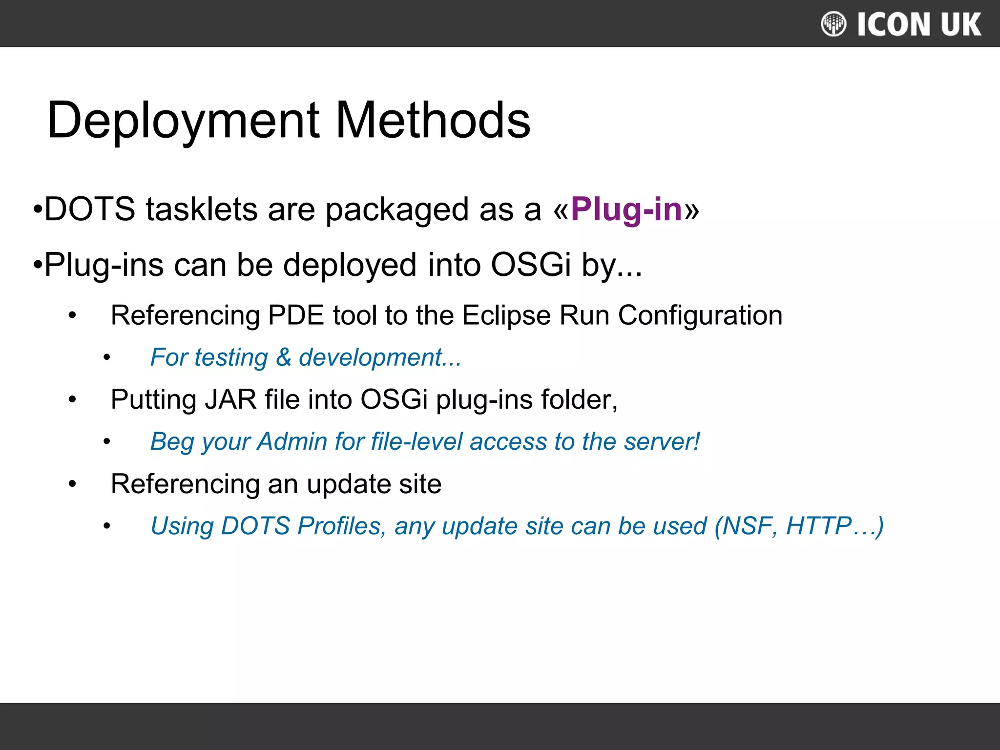 UKLUG 2012 – Cardiff, Wales
Deployment Methods
•DOTS tasklets are packaged as a «Plug-in»
•Plug-ins can be deployed into OSGi by...
• Referencing PDE tool to the Eclipse Run Configuration
• For testing & development...
• Putting JAR file into OSGi plug-ins folder,
• Beg your Admin for file-level access to the server!
• Referencing an update site
• Using DOTS Profiles, any update site can be used (NSF, HTTP…)
 