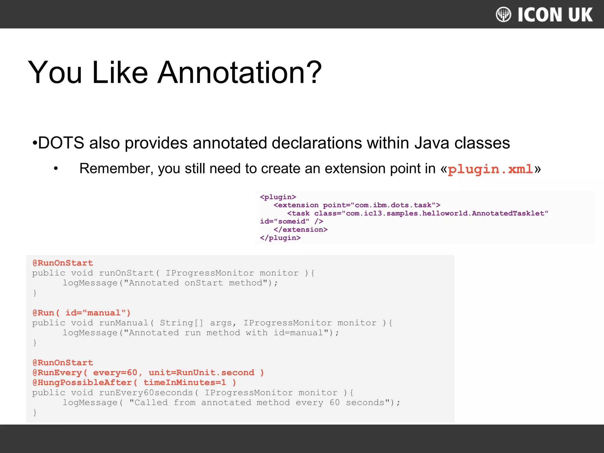 UKLUG 2012 – Cardiff, Wales
You Like Annotation?
•DOTS also provides annotated declarations within Java classes
• Remember, you still need to create an extension point in «plugin.xml»
@RunOnStart
public void runOnStart( IProgressMonitor monitor ){
logMessage("Annotated onStart method");
}
@Run( id="manual")
public void runManual( String[] args, IProgressMonitor monitor ){
logMessage("Annotated run method with id=manual");
}
@RunOnStart
@RunEvery( every=60, unit=RunUnit.second )
@HungPossibleAfter( timeInMinutes=1 )
public void runEvery60seconds( IProgressMonitor monitor ){
logMessage( "Called from annotated method every 60 seconds");
}
<plugin>
<extension point="com.ibm.dots.task">
<task class="com.ic13.samples.helloworld.AnnotatedTasklet"
id="someid" />
</extension>
</plugin>
 