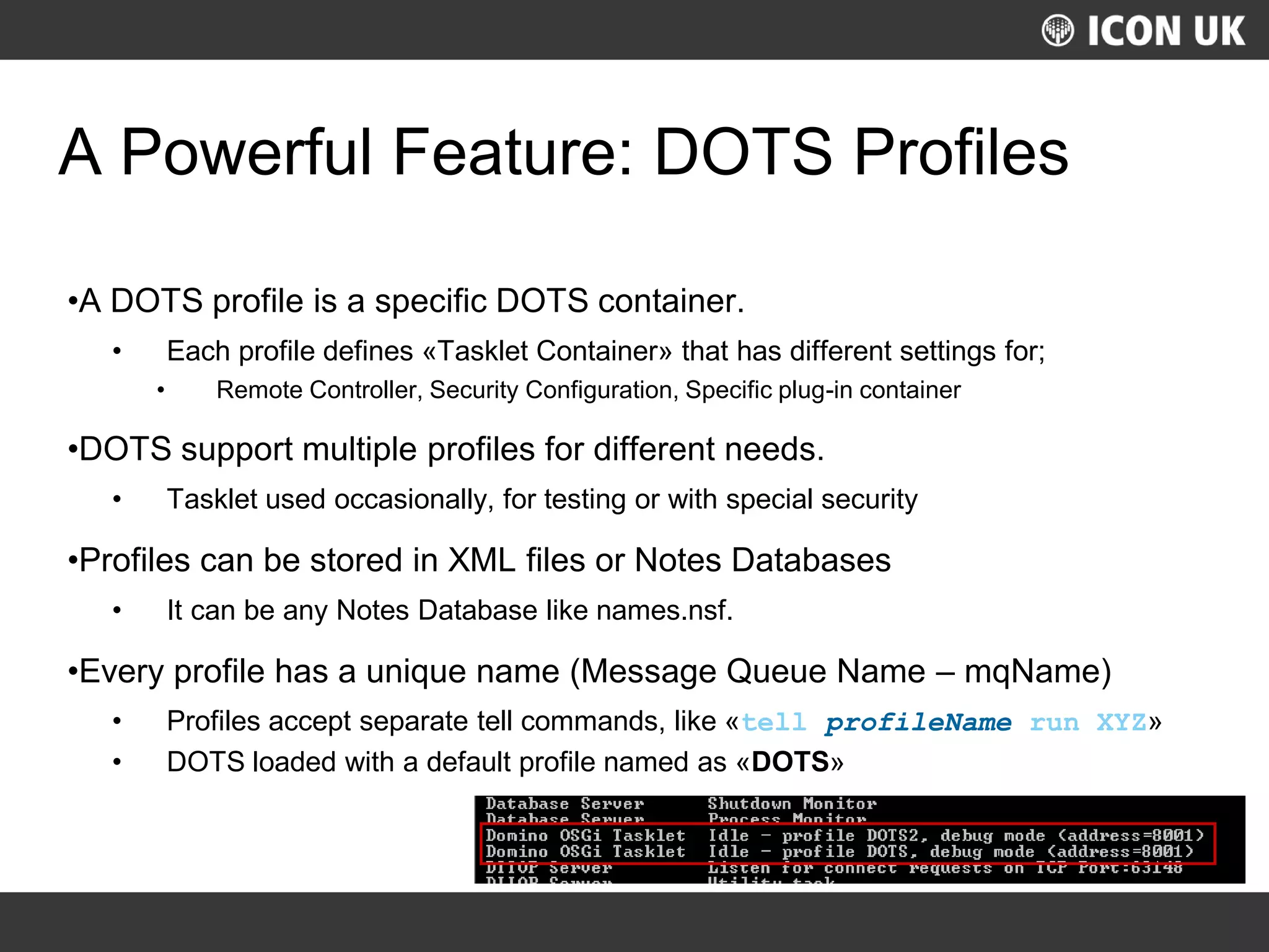UKLUG 2012 – Cardiff, Wales
A Powerful Feature: DOTS Profiles
•A DOTS profile is a specific DOTS container.
• Each profile defines «Tasklet Container» that has different settings for;
• Remote Controller, Security Configuration, Specific plug-in container
•DOTS support multiple profiles for different needs.
• Tasklet used occasionally, for testing or with special security
•Profiles can be stored in XML files or Notes Databases
• It can be any Notes Database like names.nsf.
•Every profile has a unique name (Message Queue Name – mqName)
• Profiles accept separate tell commands, like «tell profileName run XYZ»
• DOTS loaded with a default profile named as «DOTS»
 