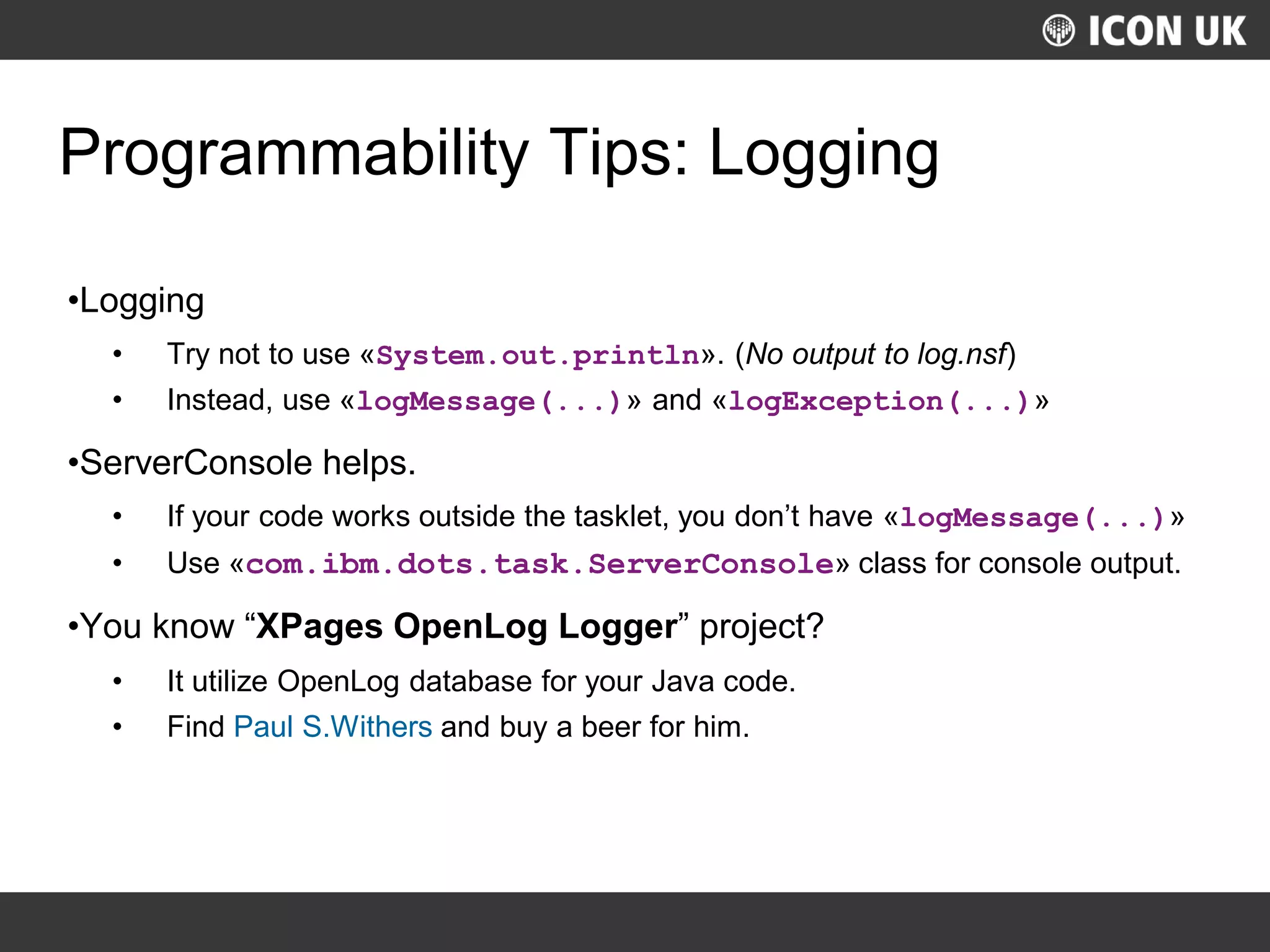UKLUG 2012 – Cardiff, Wales
Programmability Tips: Logging
•Logging
• Try not to use «System.out.println». (No output to log.nsf)
• Instead, use «logMessage(...)» and «logException(...)»
•ServerConsole helps.
• If your code works outside the tasklet, you don’t have «logMessage(...)»
• Use «com.ibm.dots.task.ServerConsole» class for console output.
•You know “XPages OpenLog Logger” project?
• It utilize OpenLog database for your Java code.
• Find Paul S.Withers and buy a beer for him.
 