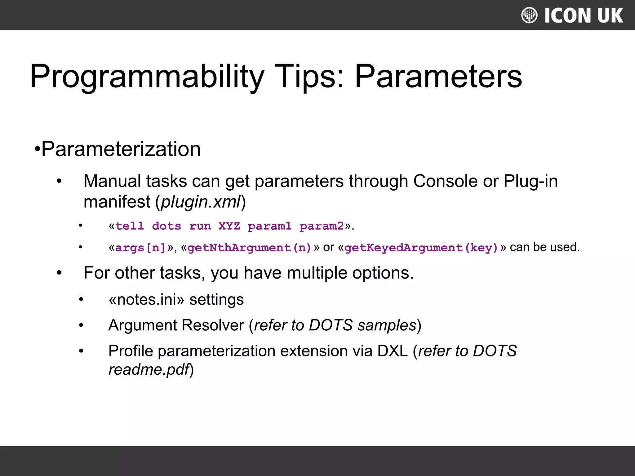 UKLUG 2012 – Cardiff, Wales
Programmability Tips: Parameters
•Parameterization
• Manual tasks can get parameters through Console or Plug-in
manifest (plugin.xml)
• «tell dots run XYZ param1 param2».
• «args[n]», «getNthArgument(n)» or «getKeyedArgument(key)» can be used.
• For other tasks, you have multiple options.
• «notes.ini» settings
• Argument Resolver (refer to DOTS samples)
• Profile parameterization extension via DXL (refer to DOTS
readme.pdf)
 
