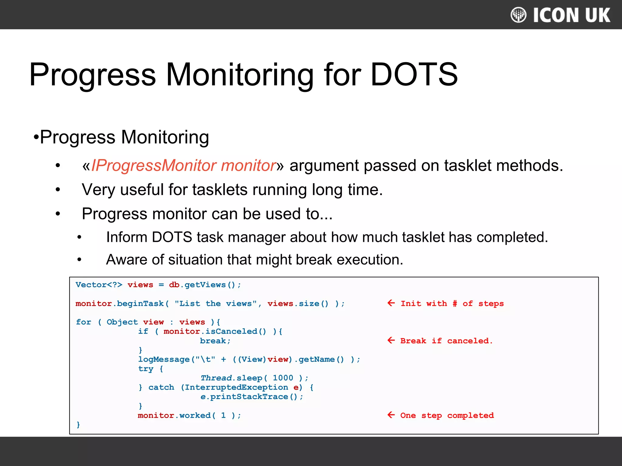 UKLUG 2012 – Cardiff, Wales
Progress Monitoring for DOTS
•Progress Monitoring
• «IProgressMonitor monitor» argument passed on tasklet methods.
• Very useful for tasklets running long time.
• Progress monitor can be used to...
• Inform DOTS task manager about how much tasklet has completed.
• Aware of situation that might break execution.
Vector<?> views = db.getViews();
monitor.beginTask( "List the views", views.size() );  Init with # of steps
for ( Object view : views ){
if ( monitor.isCanceled() ){
break;  Break if canceled.
}
logMessage("t" + ((View)view).getName() );
try {
Thread.sleep( 1000 );
} catch (InterruptedException e) {
e.printStackTrace();
}
monitor.worked( 1 );  One step completed
}
 