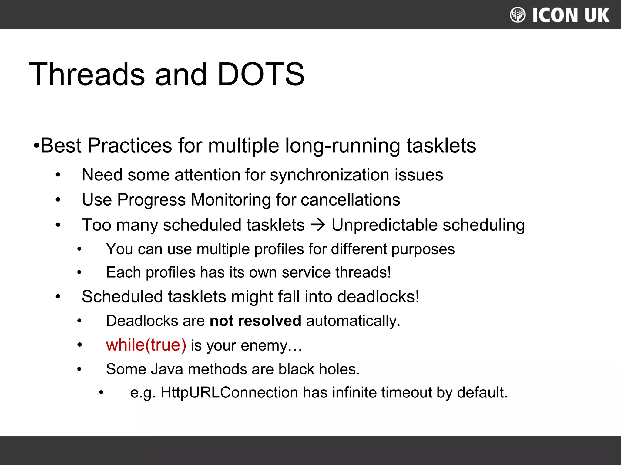 UKLUG 2012 – Cardiff, Wales
Threads and DOTS
•Best Practices for multiple long-running tasklets
• Need some attention for synchronization issues
• Use Progress Monitoring for cancellations
• Too many scheduled tasklets  Unpredictable scheduling
• You can use multiple profiles for different purposes
• Each profiles has its own service threads!
• Scheduled tasklets might fall into deadlocks!
• Deadlocks are not resolved automatically.
• while(true) is your enemy…
• Some Java methods are black holes.
• e.g. HttpURLConnection has infinite timeout by default.
 
