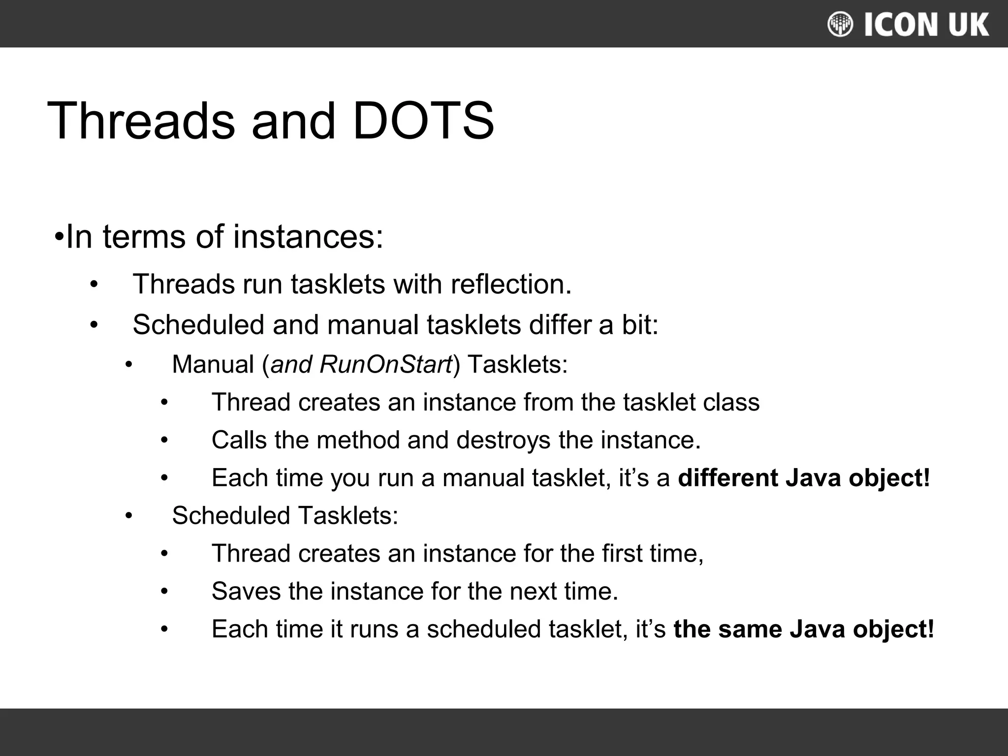 UKLUG 2012 – Cardiff, Wales
Threads and DOTS
•In terms of instances:
• Threads run tasklets with reflection.
• Scheduled and manual tasklets differ a bit:
• Manual (and RunOnStart) Tasklets:
• Thread creates an instance from the tasklet class
• Calls the method and destroys the instance.
• Each time you run a manual tasklet, it’s a different Java object!
• Scheduled Tasklets:
• Thread creates an instance for the first time,
• Saves the instance for the next time.
• Each time it runs a scheduled tasklet, it’s the same Java object!
 