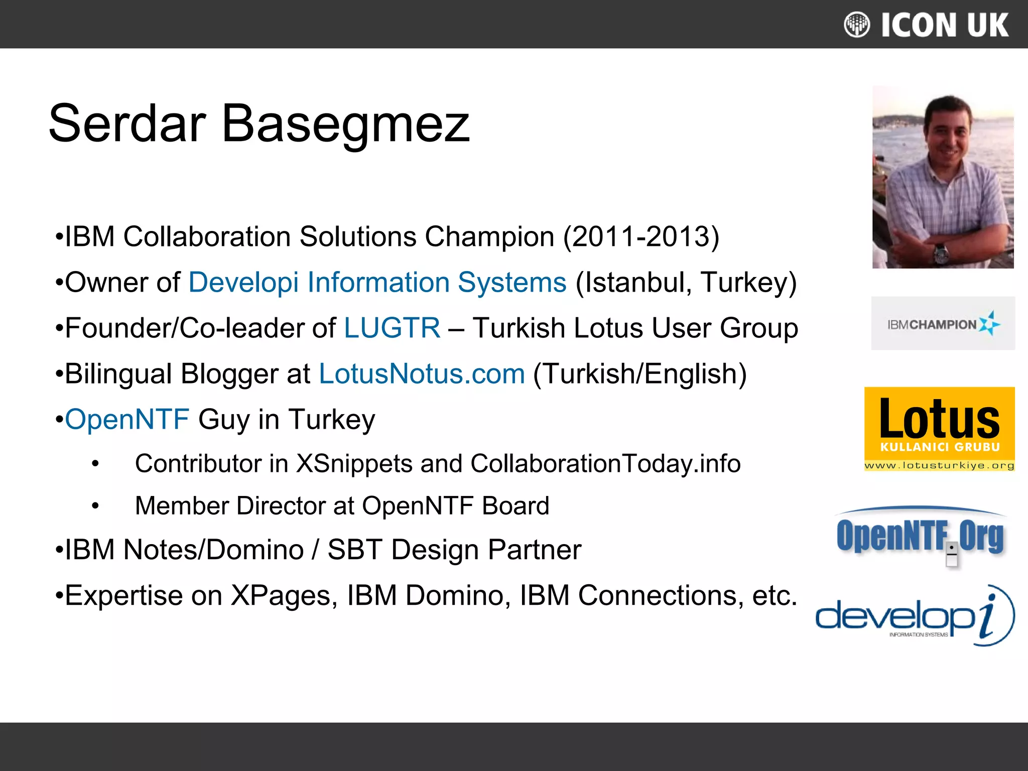 UKLUG 2012 – Cardiff, Wales
Serdar Basegmez
•IBM Collaboration Solutions Champion (2011-2013)
•Owner of Developi Information Systems (Istanbul, Turkey)
•Founder/Co-leader of LUGTR – Turkish Lotus User Group
•Bilingual Blogger at LotusNotus.com (Turkish/English)
•OpenNTF Guy in Turkey
• Contributor in XSnippets and CollaborationToday.info
• Member Director at OpenNTF Board
•IBM Notes/Domino / SBT Design Partner
•Expertise on XPages, IBM Domino, IBM Connections, etc.
 