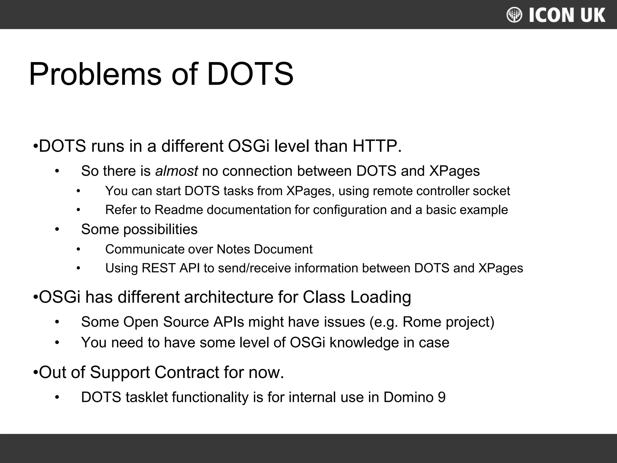 UKLUG 2012 – Cardiff, Wales
Problems of DOTS
•DOTS runs in a different OSGi level than HTTP.
• So there is almost no connection between DOTS and XPages
• You can start DOTS tasks from XPages, using remote controller socket
• Refer to Readme documentation for configuration and a basic example
• Some possibilities
• Communicate over Notes Document
• Using REST API to send/receive information between DOTS and XPages
•OSGi has different architecture for Class Loading
• Some Open Source APIs might have issues (e.g. Rome project)
• You need to have some level of OSGi knowledge in case
•Out of Support Contract for now.
• DOTS tasklet functionality is for internal use in Domino 9
 