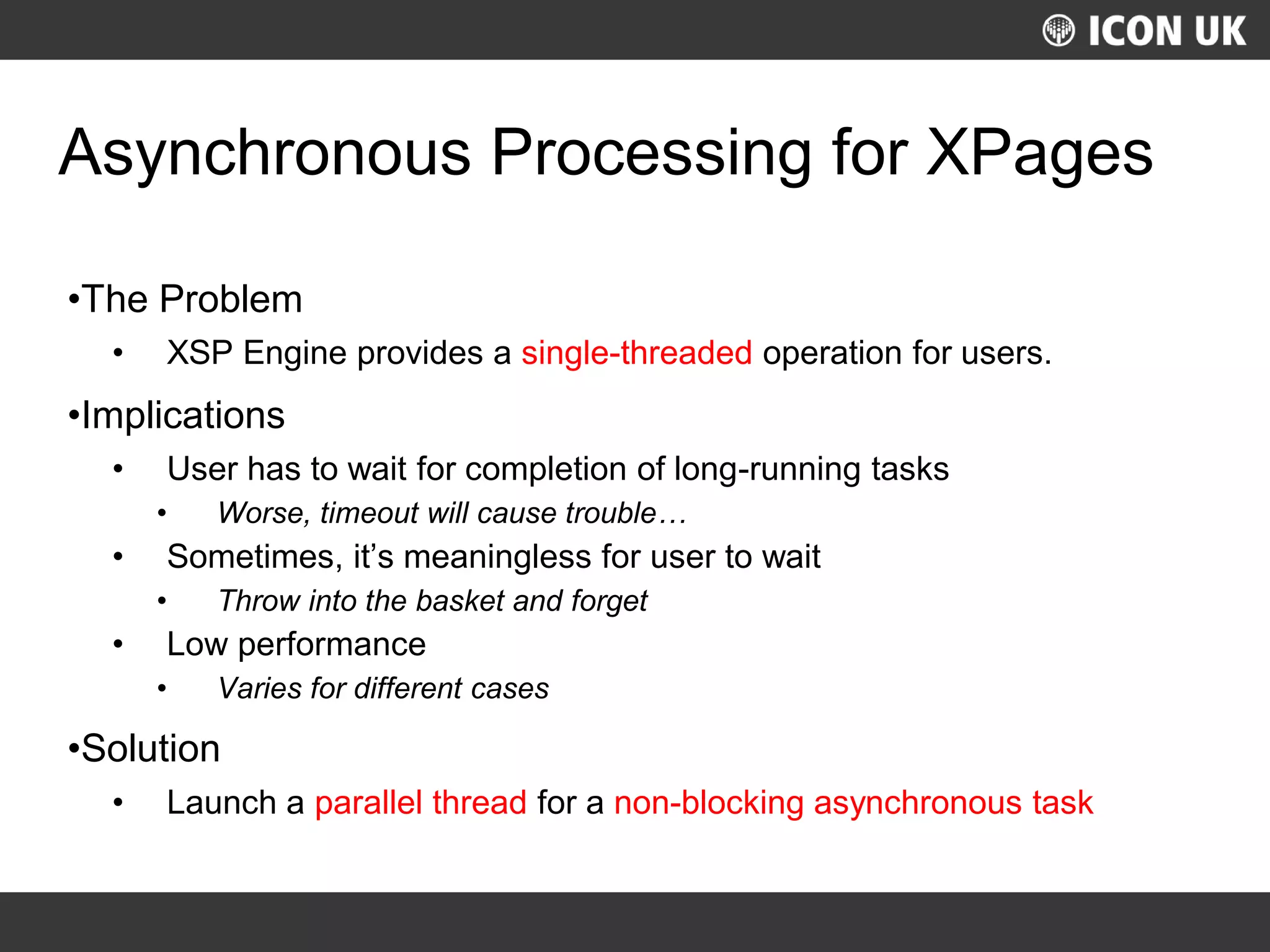 UKLUG 2012 – Cardiff, Wales
Asynchronous Processing for XPages
•The Problem
• XSP Engine provides a single-threaded operation for users.
•Implications
• User has to wait for completion of long-running tasks
• Worse, timeout will cause trouble…
• Sometimes, it’s meaningless for user to wait
• Throw into the basket and forget
• Low performance
• Varies for different cases
•Solution
• Launch a parallel thread for a non-blocking asynchronous task
 