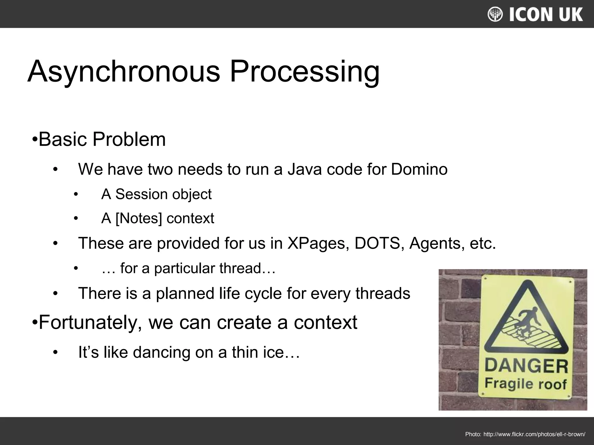 UKLUG 2012 – Cardiff, Wales
Asynchronous Processing
•Basic Problem
• We have two needs to run a Java code for Domino
• A Session object
• A [Notes] context
• These are provided for us in XPages, DOTS, Agents, etc.
• … for a particular thread…
• There is a planned life cycle for every threads
•Fortunately, we can create a context
• It’s like dancing on a thin ice…
Photo: http://www.flickr.com/photos/ell-r-brown/
 
