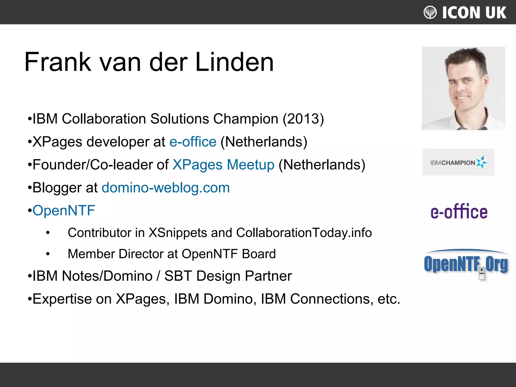 UKLUG 2012 – Cardiff, Wales
Frank van der Linden
•IBM Collaboration Solutions Champion (2013)
•XPages developer at e-office (Netherlands)
•Founder/Co-leader of XPages Meetup (Netherlands)
•Blogger at domino-weblog.com
•OpenNTF
• Contributor in XSnippets and CollaborationToday.info
• Member Director at OpenNTF Board
•IBM Notes/Domino / SBT Design Partner
•Expertise on XPages, IBM Domino, IBM Connections, etc.
 