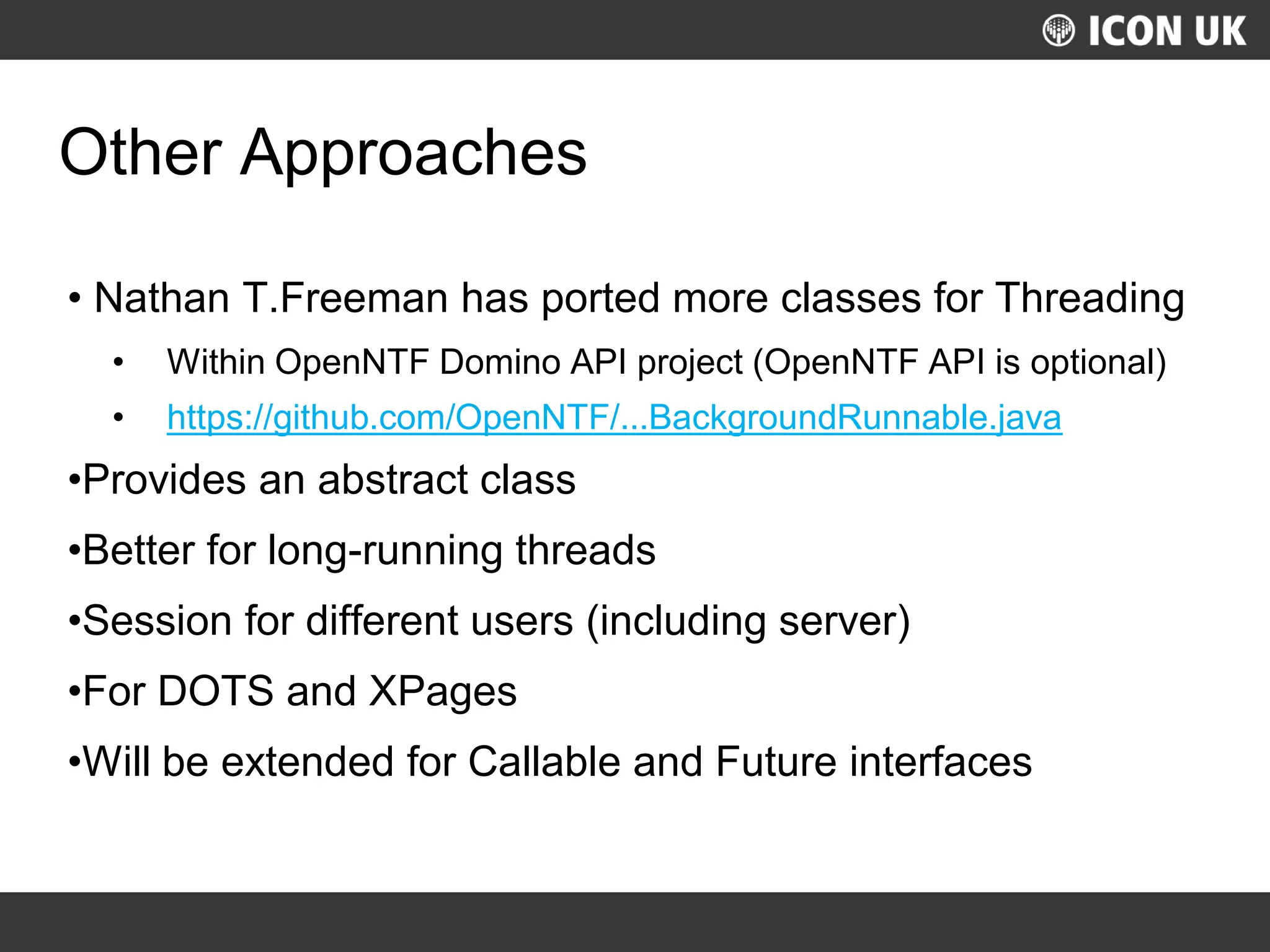 UKLUG 2012 – Cardiff, Wales
Other Approaches
• Nathan T.Freeman has ported more classes for Threading
• Within OpenNTF Domino API project (OpenNTF API is optional)
• https://github.com/OpenNTF/...BackgroundRunnable.java
•Provides an abstract class
•Better for long-running threads
•Session for different users (including server)
•For DOTS and XPages
•Will be extended for Callable and Future interfaces
 