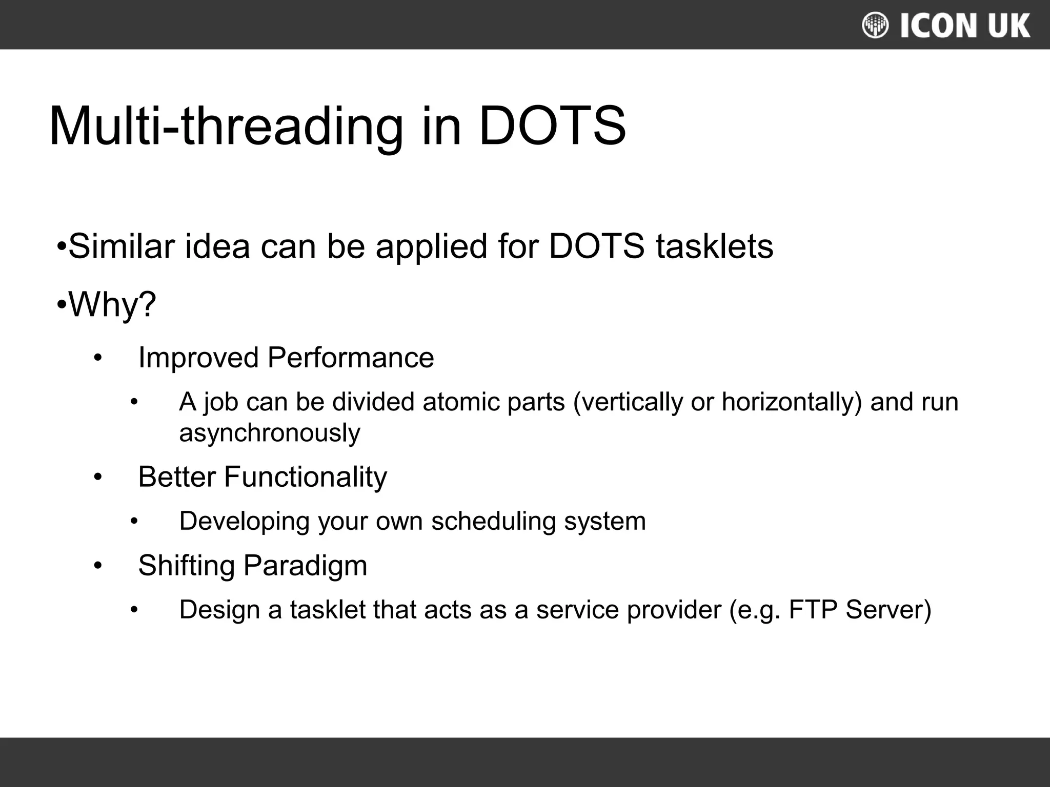UKLUG 2012 – Cardiff, Wales
Multi-threading in DOTS
•Similar idea can be applied for DOTS tasklets
•Why?
• Improved Performance
• A job can be divided atomic parts (vertically or horizontally) and run
asynchronously
• Better Functionality
• Developing your own scheduling system
• Shifting Paradigm
• Design a tasklet that acts as a service provider (e.g. FTP Server)
 